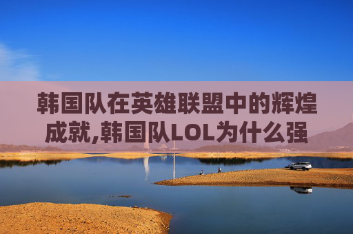 韩国队在英雄联盟中的辉煌成就,韩国队LOL为什么强