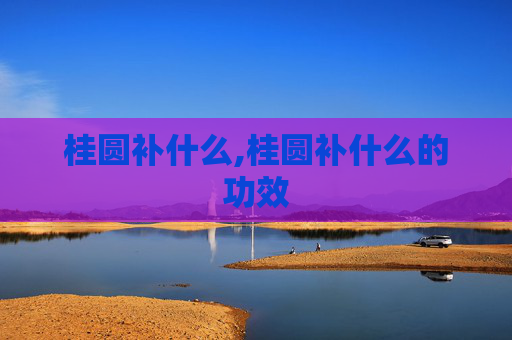 桂圆补什么,桂圆补什么的功效