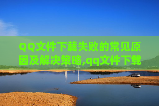 QQ文件下载失败的常见原因及解决策略,qq文件下载失败怎么办