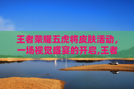 王者荣耀五虎将皮肤活动，一场视觉盛宴的开启,王者荣耀五虎将皮肤价格多少五虎将皮肤价格介绍