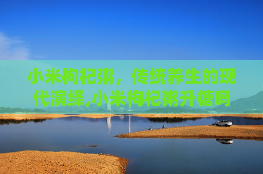 小米枸杞粥,传统养生的现代演绎,小米枸杞粥升糖吗 小米枸杞粥,传统养生的现代演绎,小米枸杞粥升糖吗