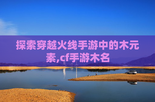 探索穿越火线手游中的木元素,cf手游木名 探索穿越火线手游中的木元素,cf手游木名