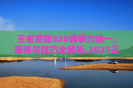 王者荣耀S20赛季六选一，策略与技巧全解析,2021王者荣耀六选一活动在哪