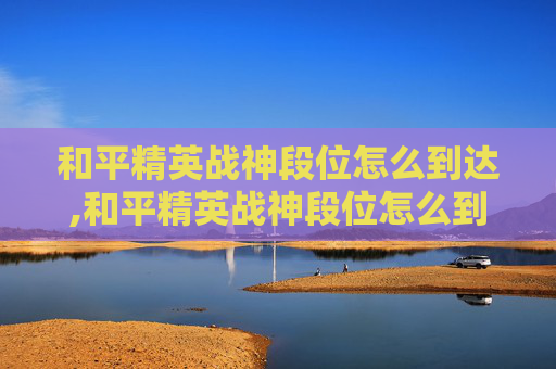 和平精英战神段位怎么到达,和平精英战神段位怎么到达巅峰