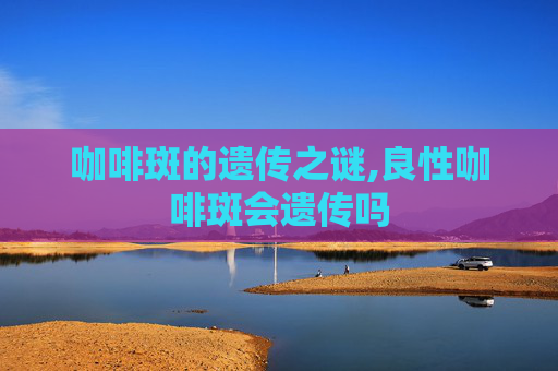 咖啡斑的遗传之谜,良性咖啡斑会遗传吗
