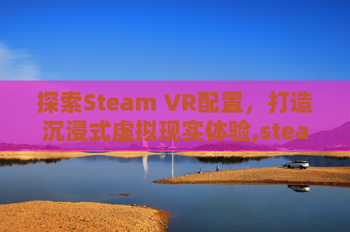 探索Steam VR配置，打造沉浸式虚拟现实体验,steamVR配置要求