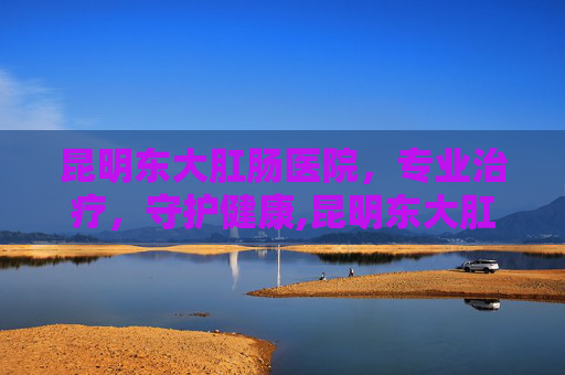昆明东大肛肠医院，专业治疗，守护健康,昆明东大肛医院是私立医院吗