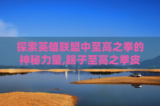 探索英雄联盟中至高之拳的神秘力量,瞎子至高之拳皮肤多少钱