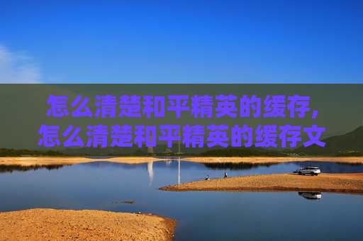怎么清楚和平精英的缓存,怎么清楚和平精英的缓存文件