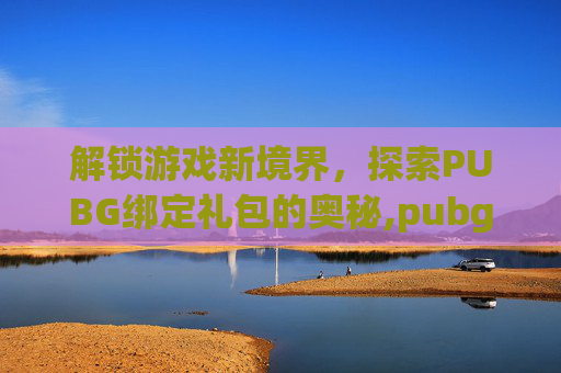 解锁游戏新境界，探索PUBG绑定礼包的奥秘,pubg礼包码怎么用