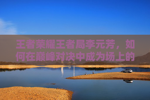 王者荣耀王者局李元芳，如何在巅峰对决中成为场上的焦点,王者荣耀 李元芳