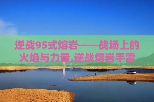 逆战95式熔岩——战场上的火焰与力量,逆战熔岩手雷怎么样