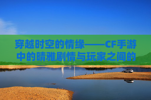 穿越时空的情缘——CF手游中的晴雅剧情与玩家之间的爱慕,cf手游女团成员晴雅