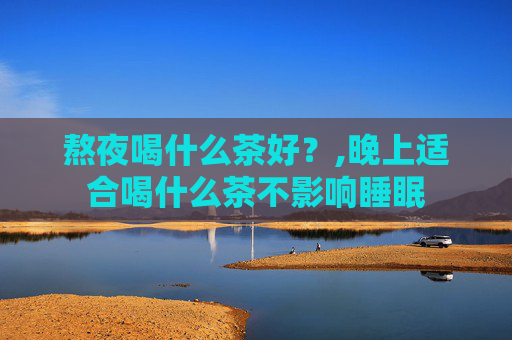 熬夜喝什么茶好？,晚上适合喝什么茶不影响睡眠