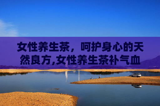 女性养生茶，呵护身心的天然良方,女性养生茶补气血