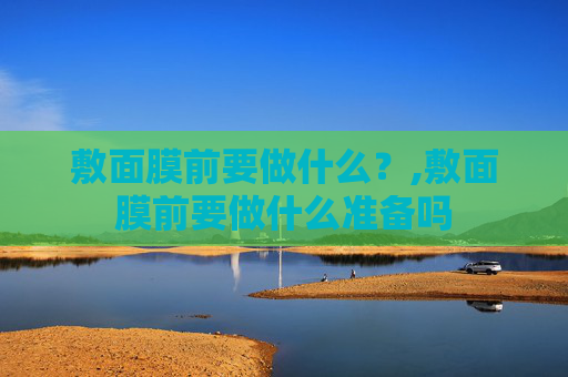 敷面膜前要做什么？,敷面膜前要做什么准备吗