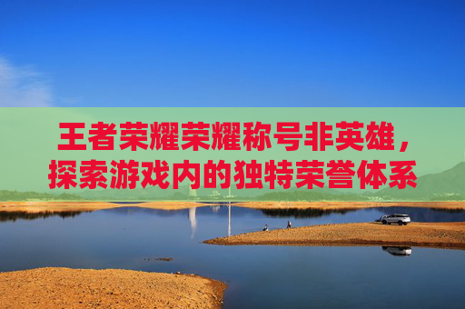 王者荣耀荣耀称号非英雄，探索游戏内的独特荣誉体系,王者不使用荣耀称号