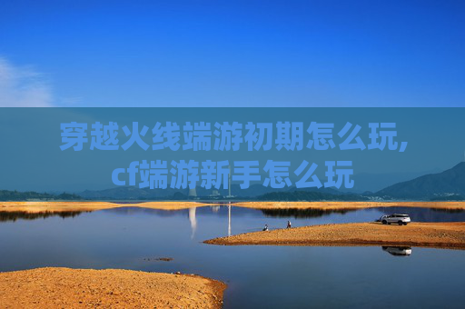 穿越火线端游初期怎么玩,cf端游新手怎么玩