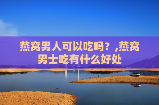燕窝男人可以吃吗？,燕窝男士吃有什么好处
