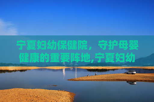 宁夏妇幼保健院，守护母婴健康的重要阵地,宁夏妇幼保健院招聘