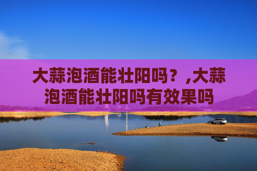 大蒜泡酒能壮阳吗？,大蒜泡酒能壮阳吗有效果吗