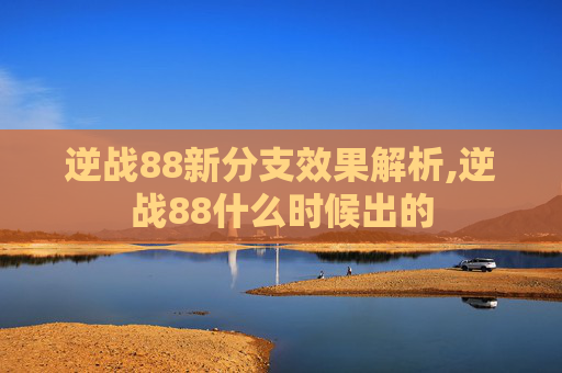 逆战88新分支效果解析,逆战88什么时候出的 逆战88新分支效果解析,逆战88什么时候出的