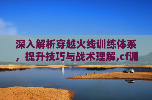 深入解析穿越火线训练体系,提升技巧与战术理解,cf训练体系讲解大全 深入解析穿越火线训练体系,提升技巧与战术理解,cf训练体系讲解大全