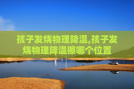 孩子发烧物理降温,孩子发烧物理降温擦哪个位置 孩子发烧物理降温,孩子发烧物理降温擦哪个位置