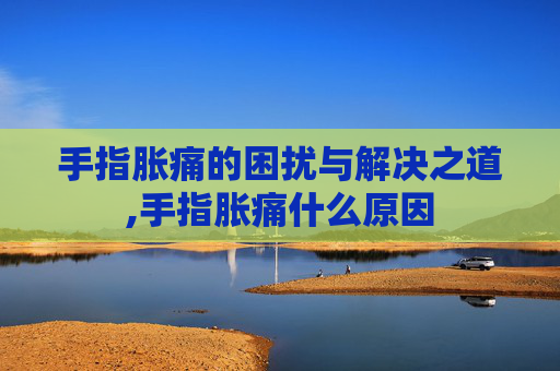 手指胀痛的困扰与解决之道,手指胀痛什么原因 手指胀痛的困扰与解决之道,手指胀痛什么原因