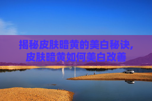 揭秘皮肤暗黄的美白秘诀,皮肤暗黄如何美白改善 揭秘皮肤暗黄的美白秘诀,皮肤暗黄如何美白改善