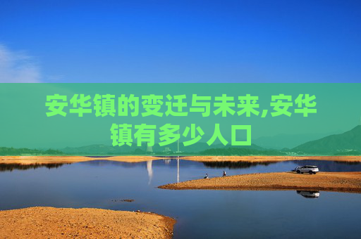 安华镇的变迁与未来,安华镇有多少人口 安华镇的变迁与未来,安华镇有多少人口