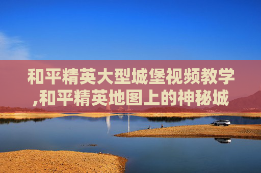 和平精英大型城堡视频教学,和平精英地图上的神秘城堡 和平精英大型城堡视频教学,和平精英地图上的神秘城堡