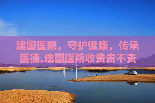 建国医院,守护健康,传承医德,建国医院收费贵不贵 建国医院,守护健康,传承医德,建国医院收费贵不贵
