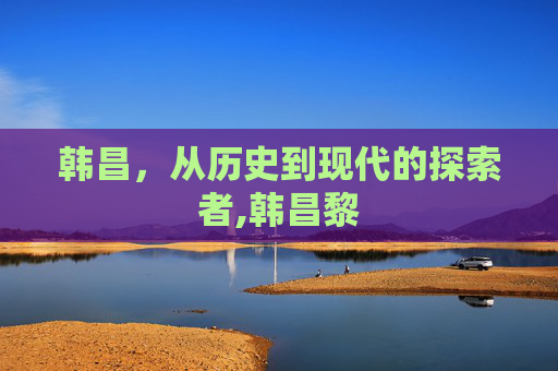 韩昌,从历史到现代的探索者,韩昌黎 韩昌,从历史到现代的探索者,韩昌黎