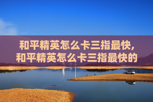 和平精英怎么卡三指最快,和平精英怎么卡三指最快的 和平精英怎么卡三指最快,和平精英怎么卡三指最快的