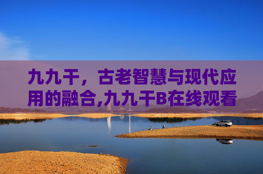 九九干,古老智慧与现代应用的融合,九九干B在线观看 九九干,古老智慧与现代应用的融合,九九干B在线观看