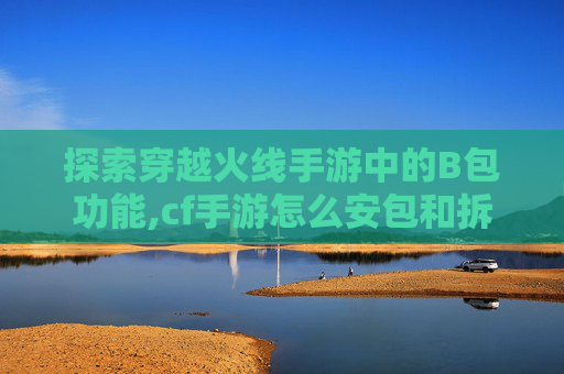 探索穿越火线手游中的B包功能,cf手游怎么安包和拆包