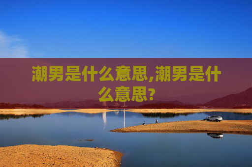 潮男是什么意思,潮男是什么意思? 潮男是什么意思,潮男是什么意思?