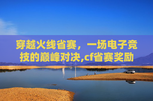 穿越火线省赛,一场电子竞技的巅峰对决,cf省赛奖励 穿越火线省赛,一场电子竞技的巅峰对决,cf省赛奖励