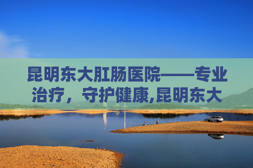 昆明东大肛肠医院——专业治疗，守护健康,昆明东大肛医院是私立医院吗