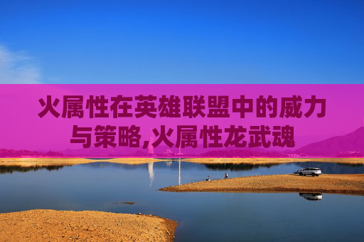 火属性在英雄联盟中的威力与策略,火属性龙武魂