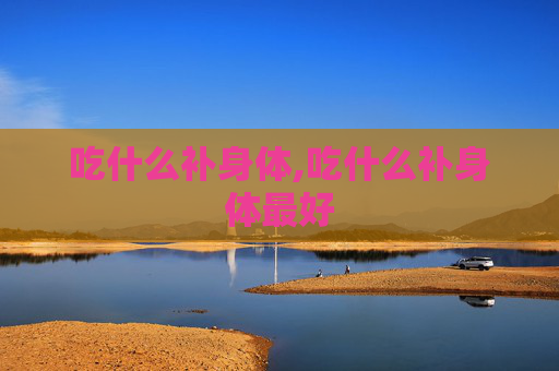 吃什么补身体,吃什么补身体最好