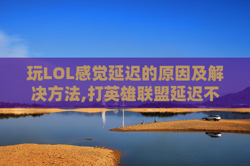 玩LOL感觉延迟的原因及解决方法,打英雄联盟延迟不稳定