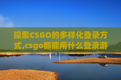 探索CSGO的多样化登录方式,csgo都能用什么登录游戏