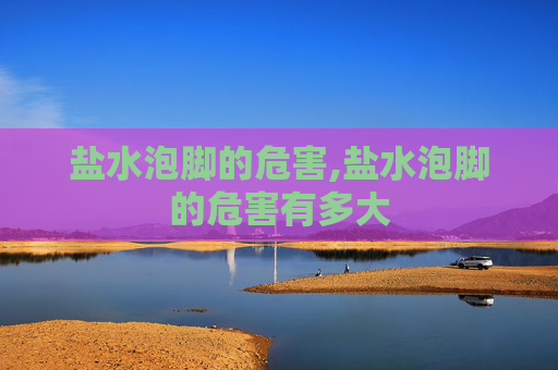 盐水泡脚的危害,盐水泡脚的危害有多大