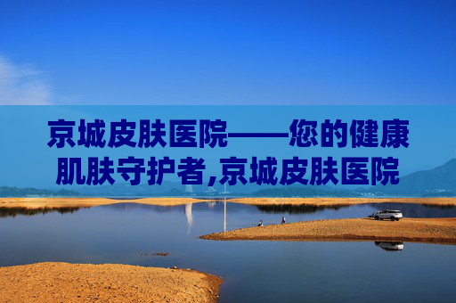 京城皮肤医院——您的健康肌肤守护者,京城皮肤医院是正规医院吗