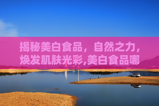 揭秘美白食品，自然之力，焕发肌肤光彩,美白食品哪个好