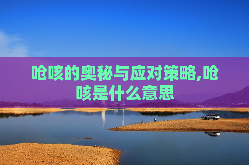 呛咳的奥秘与应对策略,呛咳是什么意思