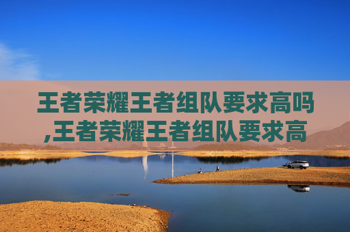 王者荣耀王者组队要求高吗,王者荣耀王者组队要求高吗