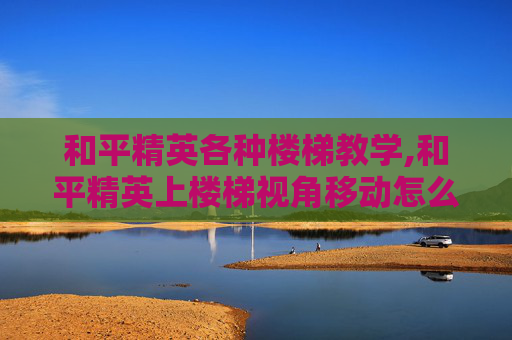 和平精英各种楼梯教学,和平精英上楼梯视角移动怎么设置